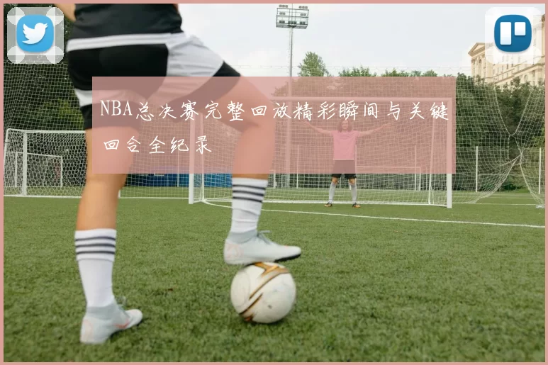 NBA总决赛完整回放精彩瞬间与关键回合全纪录