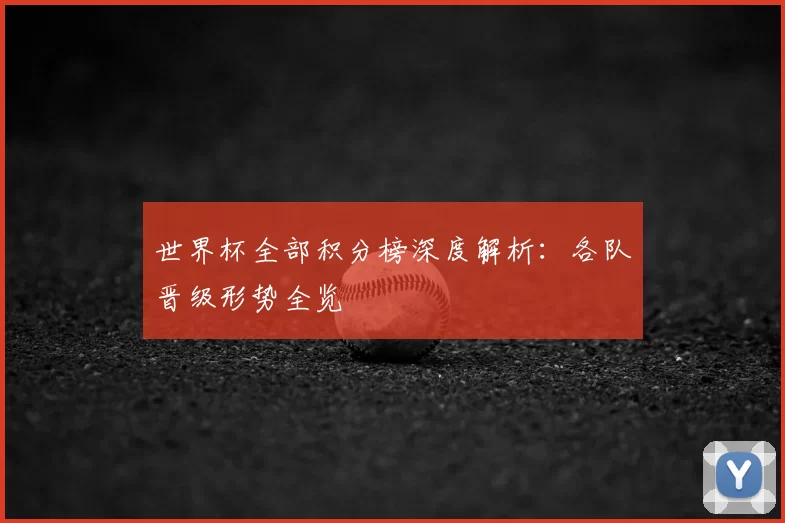世界杯全部积分榜深度解析:各队晋级形势全览