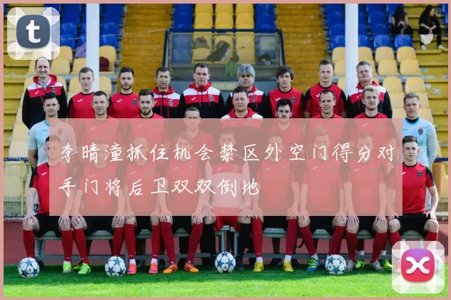 李晴潼抓住机会禁区外空门得分对手门将后卫双双倒地