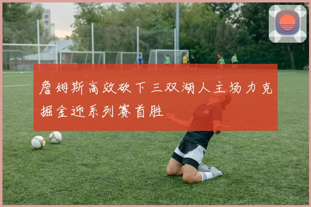 詹姆斯高效砍下三双湖人主场力克掘金迎系列赛首胜