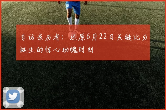 专访亲历者:还原6月22日关键比分诞生的惊心动魄时刻
