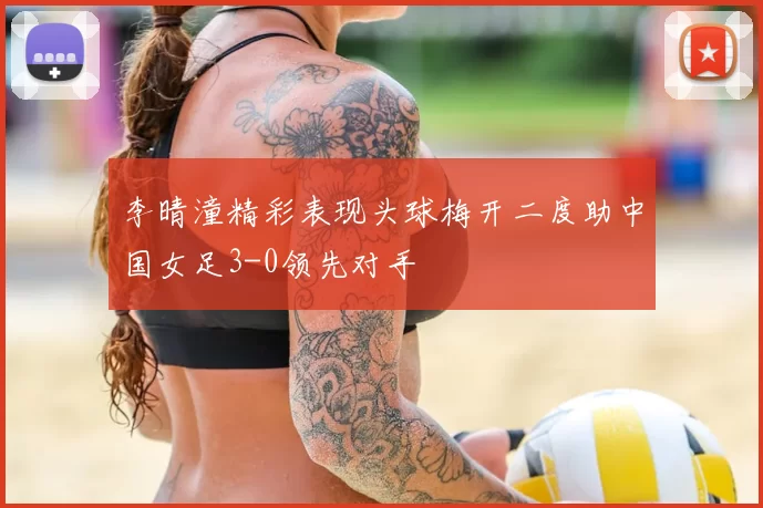 李晴潼精彩表现头球梅开二度助中国女足3-0领先对手