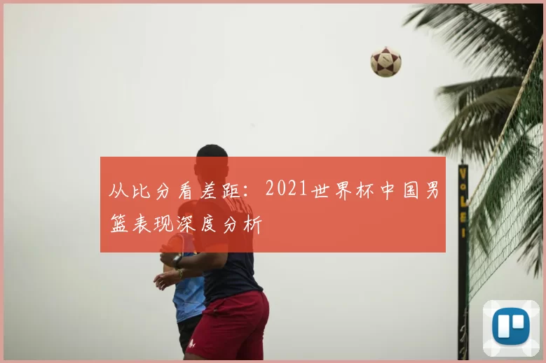 从比分看差距：2021世界杯中国男篮表现深度分析