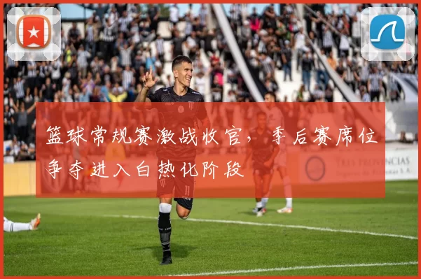篮球常规赛激战收官，季后赛席位争夺进入白热化阶段