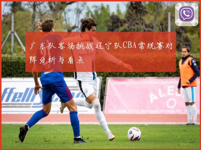 广东队客场挑战辽宁队CBA常规赛对阵分析与看点