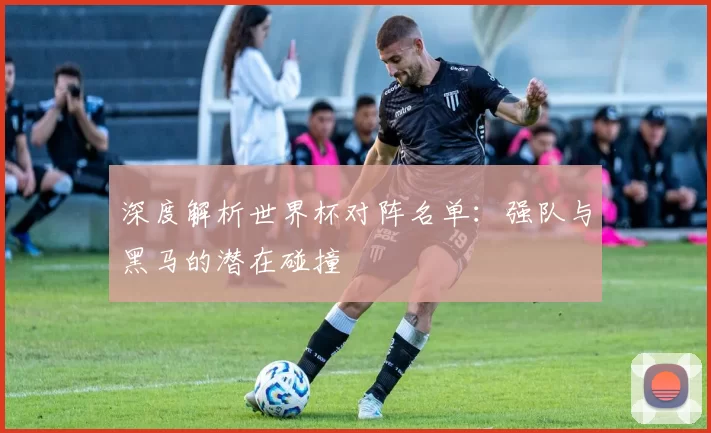 深度解析世界杯对阵名单:强队与黑马的潜在碰撞