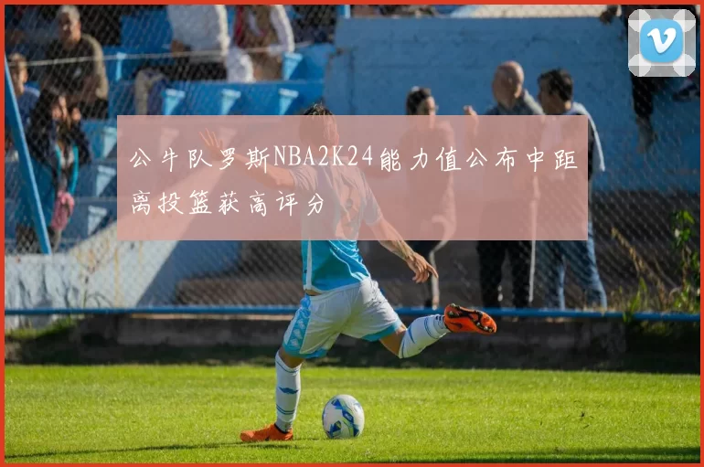 公牛队罗斯NBA2K24能力值公布中距离投篮获高评分