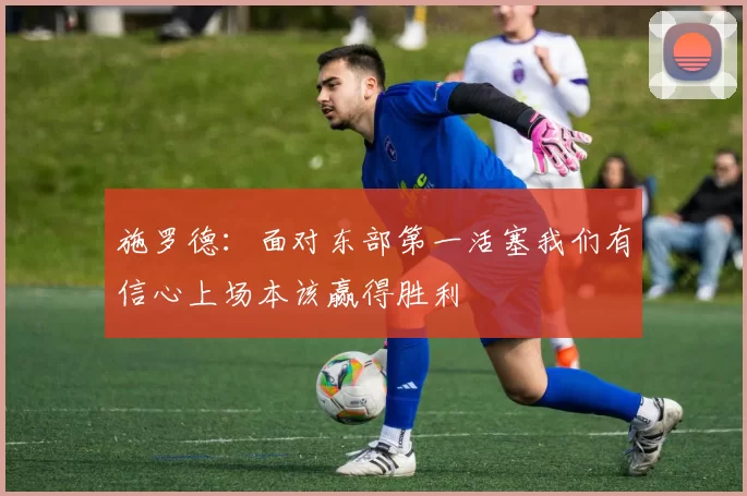 施罗德：面对东部第一活塞我们有信心上场本该赢得胜利