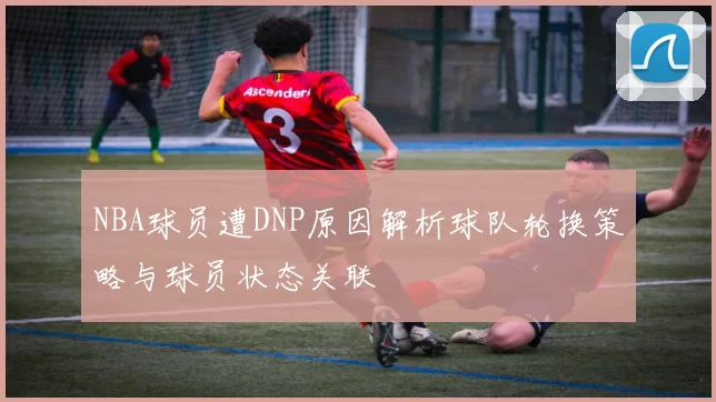 NBA球员遭DNP原因解析球队轮换策略与球员状态关联
