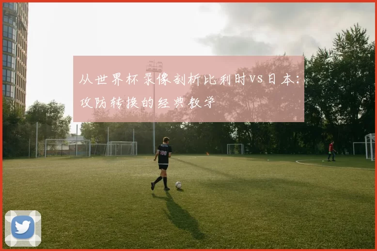 从世界杯录像剖析比利时vs日本：攻防转换的经典教学