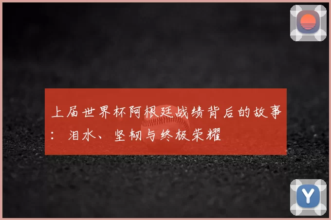 上届世界杯阿根廷战绩背后的故事：泪水、坚韧与终极荣耀