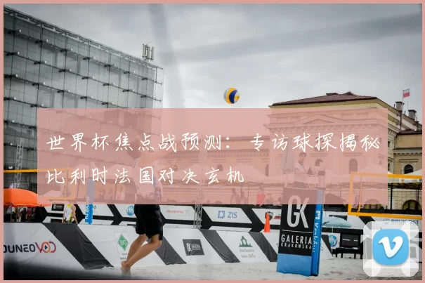 世界杯焦点战预测：专访球探揭秘比利时法国对决玄机