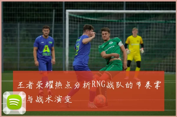 王者荣耀热点分析RNG战队的节奏掌控与战术演变