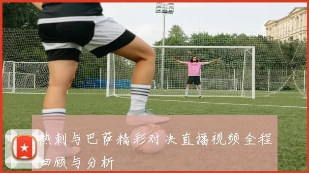 热刺与巴萨精彩对决直播视频全程回顾与分析