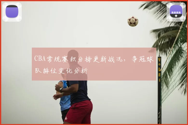 CBA常规赛积分榜更新战况，争冠球队排位变化分析