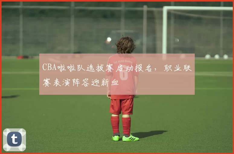 CBA啦啦队选拔赛启动报名，职业联赛表演阵容迎新血