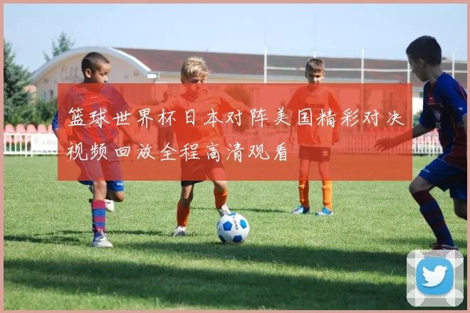 篮球世界杯日本对阵美国精彩对决视频回放全程高清观看