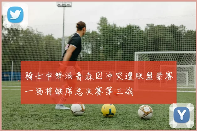 骑士中锋汤普森因冲突遭联盟禁赛一场将缺席总决赛第三战