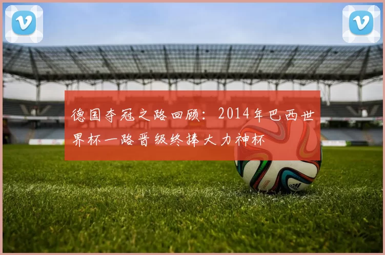 德国夺冠之路回顾:2014年巴西世界杯一路晋级终捧大力神杯