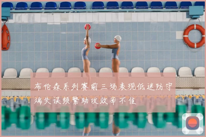 布伦森系列赛前三场表现低迷防守端失误频繁助攻效率不佳
