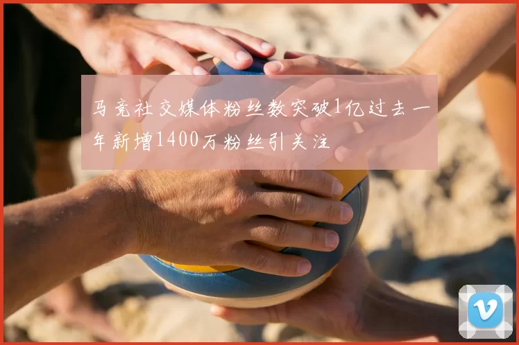 马竞社交媒体粉丝数突破1亿过去一年新增1400万粉丝引关注