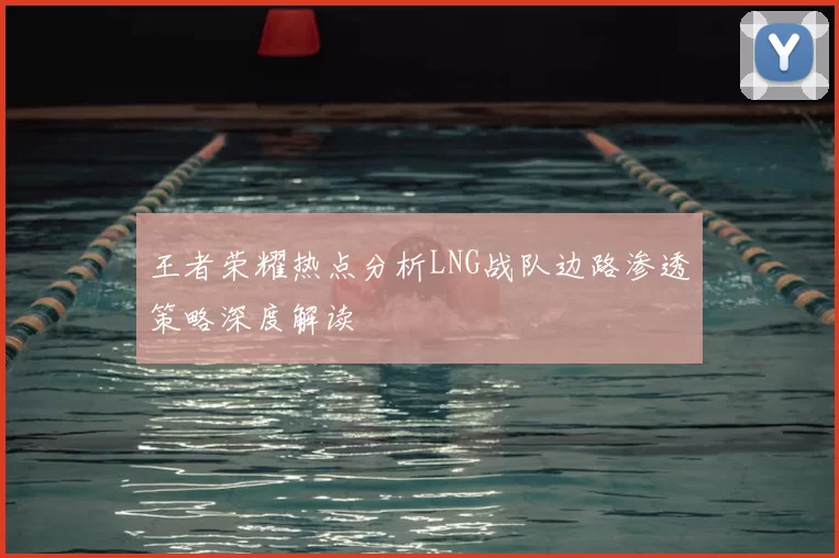 王者荣耀热点分析LNG战队边路渗透策略深度解读