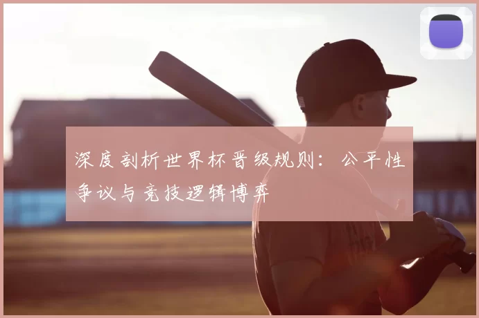 深度剖析世界杯晋级规则：公平性争议与竞技逻辑博弈