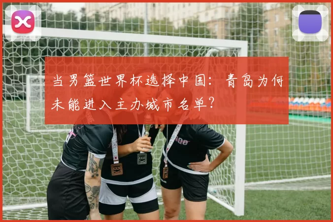 当男篮世界杯选择中国：青岛为何未能进入主办城市名单？