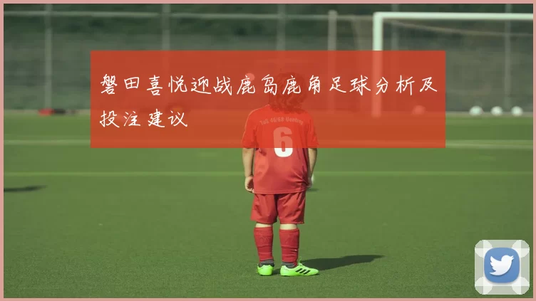 磐田喜悦迎战鹿岛鹿角足球分析及投注建议