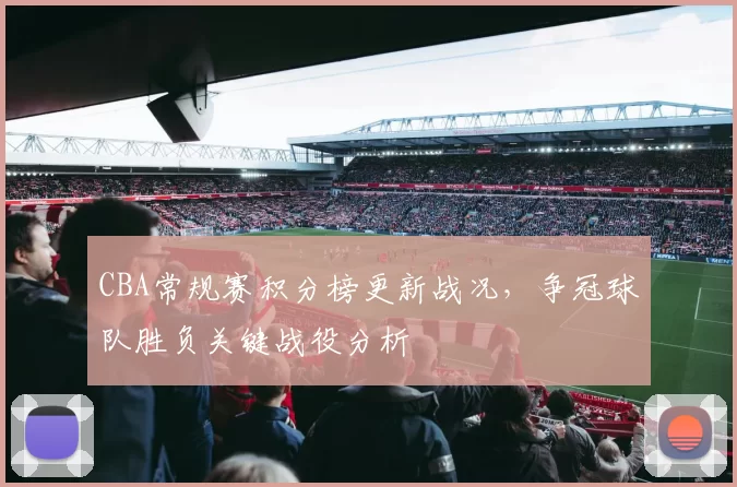 CBA常规赛积分榜更新战况，争冠球队胜负关键战役分析