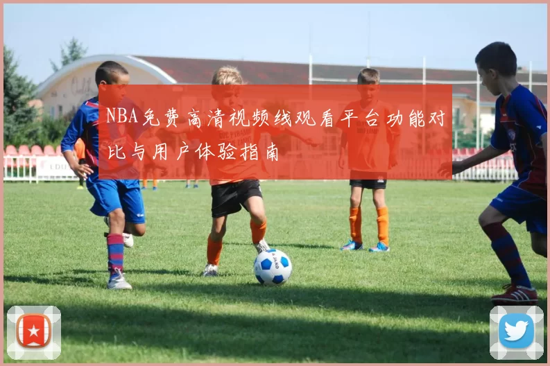 NBA免费高清视频线观看平台功能对比与用户体验指南