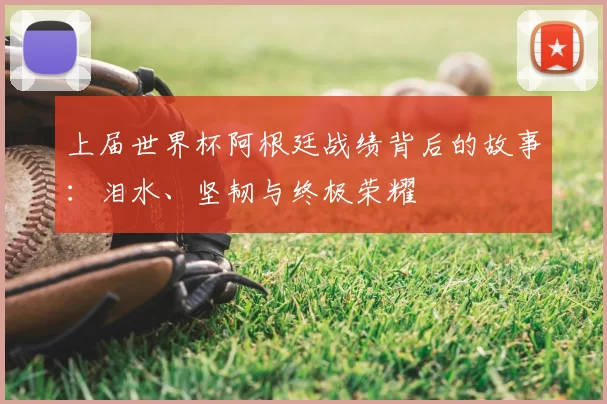 上届世界杯阿根廷战绩背后的故事:泪水、坚韧与终极荣耀