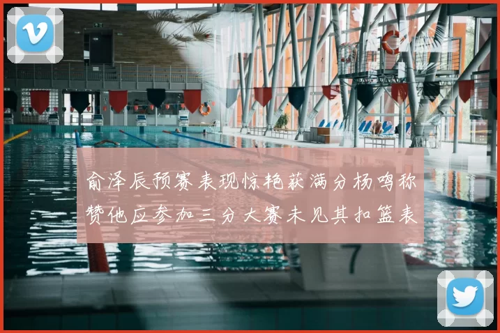 俞泽辰预赛表现惊艳获满分杨鸣称赞他应参加三分大赛未见其扣篮表现