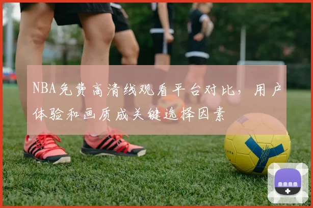 NBA免费高清线观看平台对比，用户体验和画质成关键选择因素