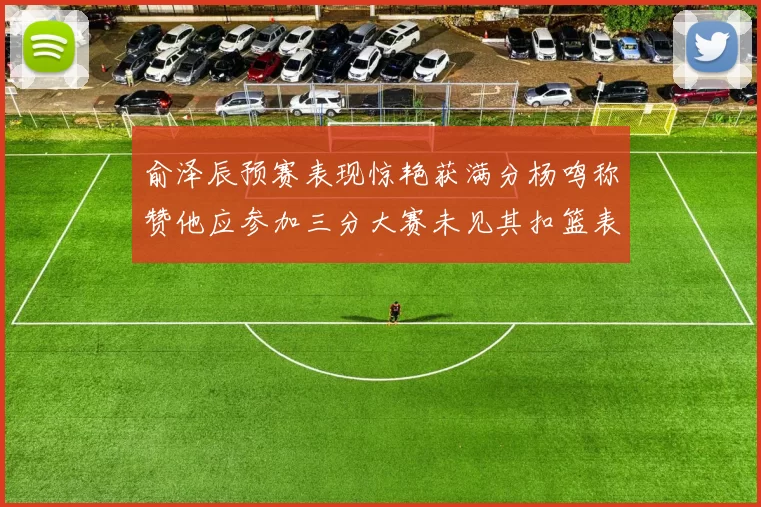 俞泽辰预赛表现惊艳获满分杨鸣称赞他应参加三分大赛未见其扣篮表现