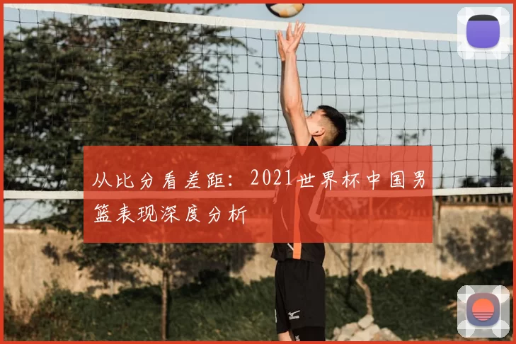 从比分看差距：2021世界杯中国男篮表现深度分析
