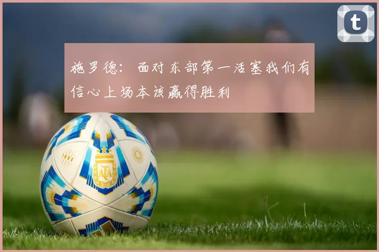 施罗德：面对东部第一活塞我们有信心上场本该赢得胜利