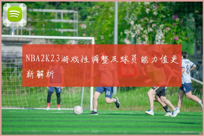 NBA2K23游戏性调整及球员能力值更新解析