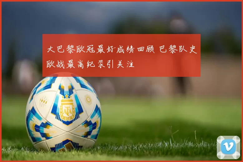 大巴黎欧冠最好成绩回顾 巴黎队史欧战最高纪录引关注