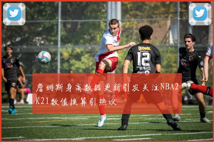 詹姆斯身高数据更新引发关注NBA2K21数值换算引热议