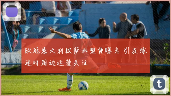 欧冠意大利披萨加盟费曝光 引发球迷对周边运营关注