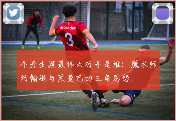 乔丹生涯最伟大对手是谁：魔术师约翰逊与黑曼巴的三角恩怨