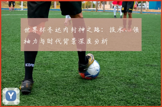 世界杯齐达内封神之路：技术、领袖力与时代背景深度分析