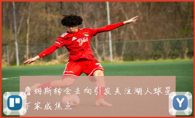詹姆斯转会去向引发关注湖人球星下家成焦点
