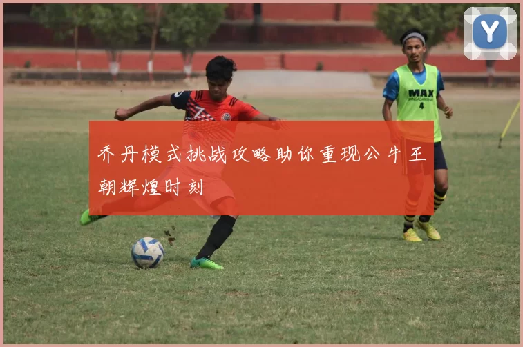 乔丹模式挑战攻略助你重现公牛王朝辉煌时刻