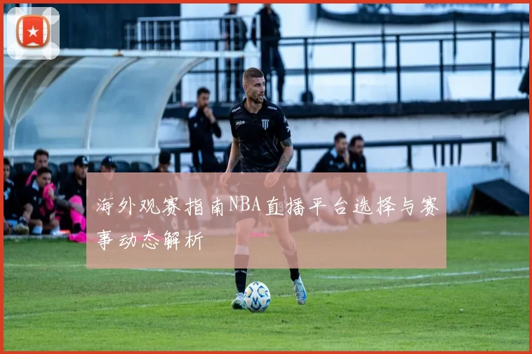 海外观赛指南NBA直播平台选择与赛事动态解析