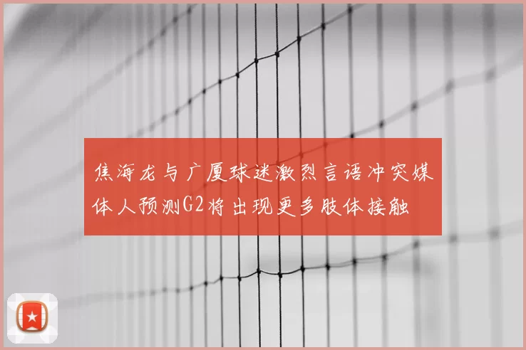 焦海龙与广厦球迷激烈言语冲突媒体人预测G2将出现更多肢体接触