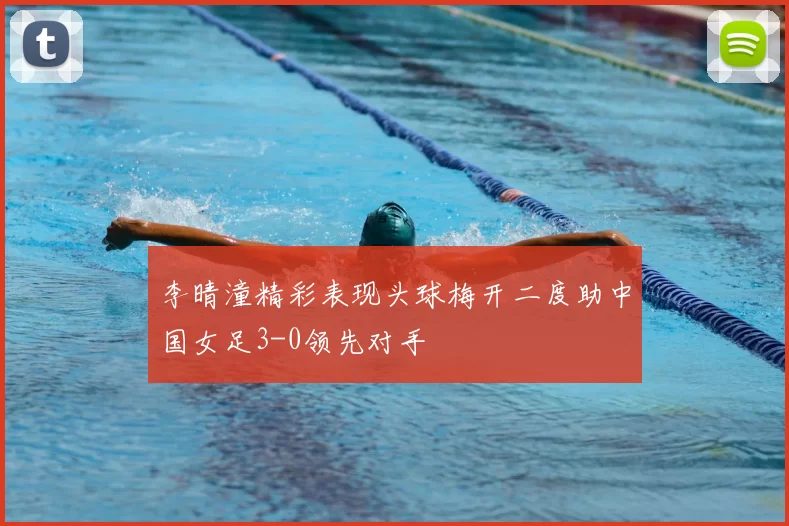 李晴潼精彩表现头球梅开二度助中国女足3-0领先对手