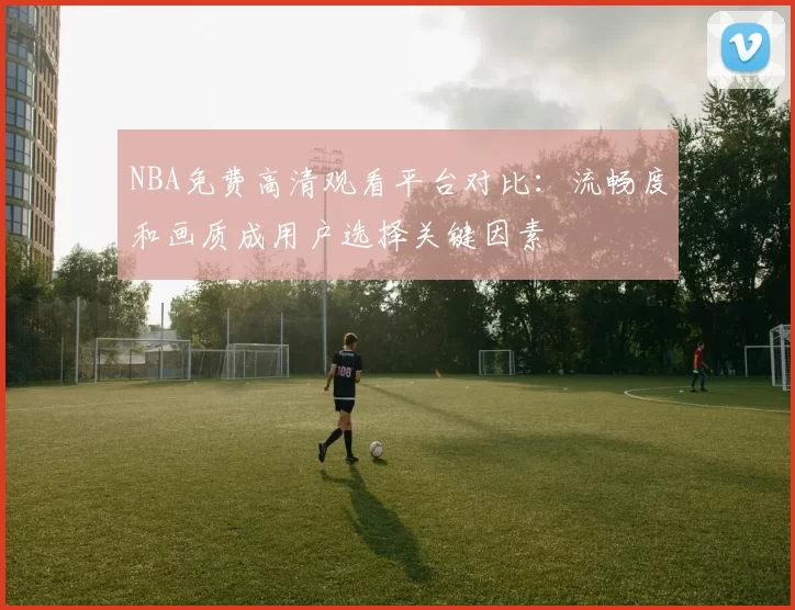 NBA免费高清观看平台对比：流畅度和画质成用户选择关键因素