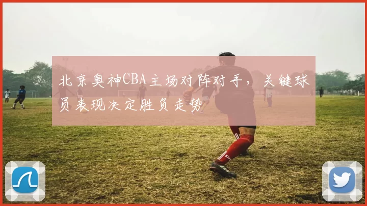 北京奥神CBA主场对阵对手，关键球员表现决定胜负走势